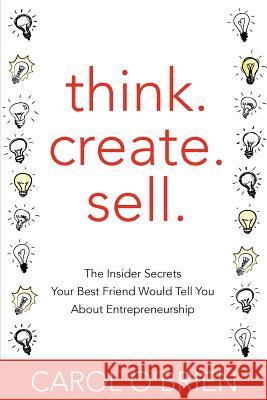 Think. Create. Sell.: The Insider Secrets Your Best Friend Would Tell You About Entrepreneurship O'Brien, Carol 9781477444641 Createspace