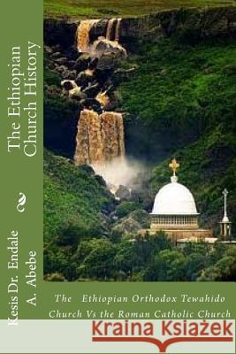 The Ethiopian Church History: The Ethiopian Orthodox Tewahido Church Vs the Roman Catholic Church Kes Endale a. Abeb 9781477474754 Createspace