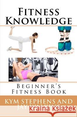 Fitness Knowledge: Beginner's Fitness Book Kym Stephens Jay Walkins 9781477491720 Createspace