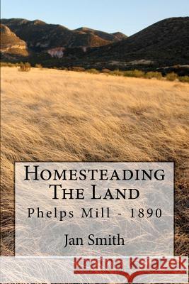 Homesteading The Land: Phelps Mill - 1890 Smith, Jan 9781477495322 Createspace