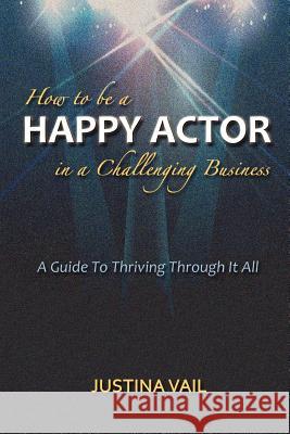 How to be a Happy Actor in a Challenging Business: A Guide to Thriving Through It All Vail, Justina 9781477522219 Createspace Independent Publishing Platform