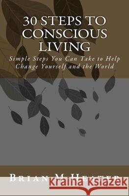 30 Steps to Conscious Living: Simple Steps You Can Take to Help Change Yourself & the World Brian M. Heater 9781477523056