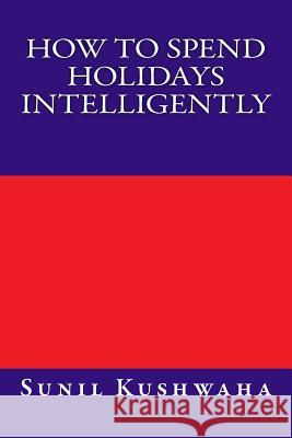 How to Spend holidays intelligently Kushwaha, Sunil Ramsharan 9781477543764 Createspace