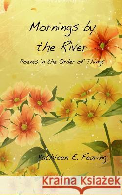 Mornings by the River, Poems in the Order of Things Kathleen E. Fearing 9781477549186 Createspace
