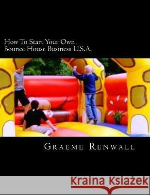 How To Start Your Own Bounce House Business U.S.A.: From Part Time To Full Time In No Time Renwall, Graeme 9781477557808