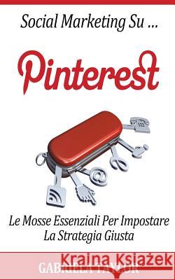 Social Marketing Su Pinterest: Le Mosse Essenziali Per Impostare La Strategia Giusta Gabriela Taylor 9781477561935
