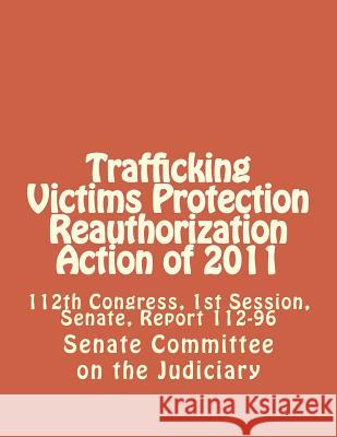 Trafficking Victims Protection Reauthorization Action of 2011: 112th Congress, 1st Session, Senate, Report 112-96 Senate Committee on the Judiciary 9781477579190 Createspace