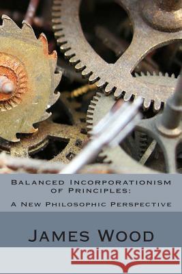 Balanced Incorporationism of Principles: : A New Philosophic Perspective James Wood 9781477595275 Createspace