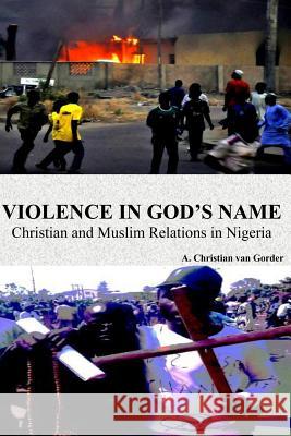 Violence In God's Name: Christian and Muslim Relations In Nigeria: Christian and Muslim Relations In Nigeria Van Gorder, A. Christian 9781477601907