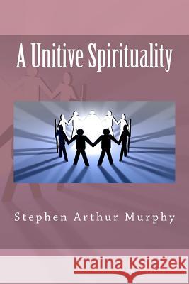 A Unitive Spirituality MR Stephen Arthur Murphy 9781477605158