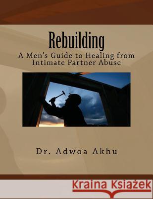 Rebuilding: A Men's Guide to Healing from Intimate Partner Abuse Dr Adwoa Akhu 9781477663912 Createspace