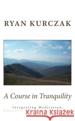 A Course in Tranquility: Integrating Meditation, Effective Living, and Non Dualism Ryan Kurczak 9781477678787
