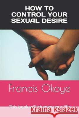 How to control your sexual desire: This book will change your life Francis Okoye 9781477683101 Createspace Independent Publishing Platform