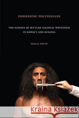 Possessing Polynesians: The Science of Settler Colonial Whiteness in Hawai`i and Oceania Maile Renee Arvin 9781478006336 Duke University Press