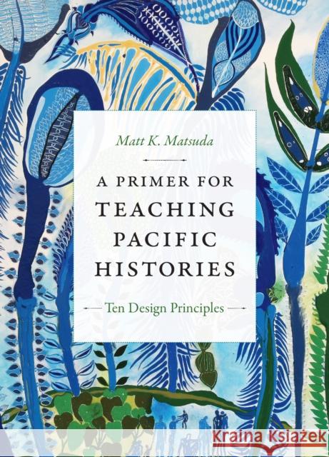 A Primer for Teaching Pacific Histories: Ten Design Principles Matt K. Matsuda 9781478007951 Duke University Press