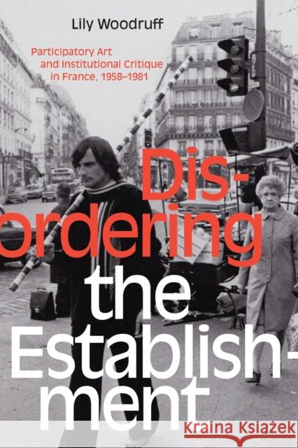 Disordering the Establishment: Participatory Art and Institutional Critique in France, 1958-1981 Lily Woodruff 9781478008446 Duke University Press