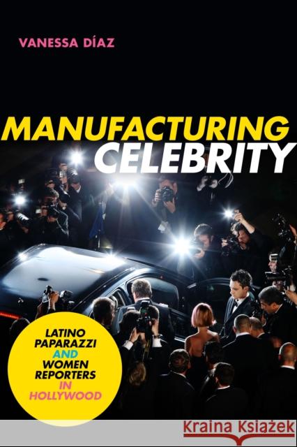 Manufacturing Celebrity: Latino Paparazzi and Women Reporters in Hollywood Vanessa Diaz 9781478008545