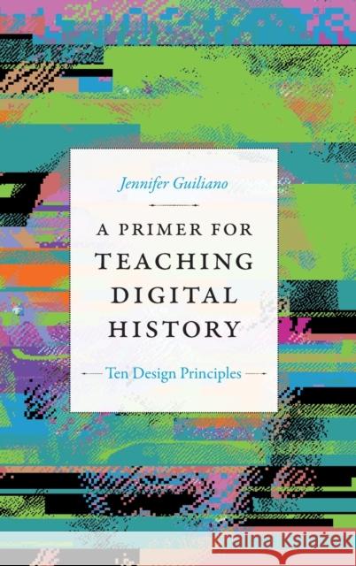 A Primer for Teaching Digital History: Ten Design Principles Jennifer Guiliano 9781478015055 Duke University Press