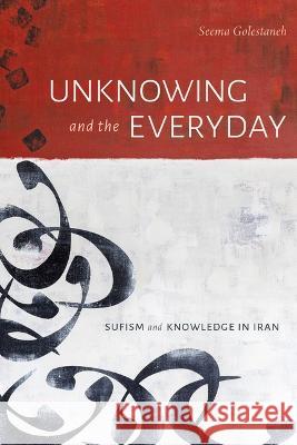 Unknowing and the Everyday: Sufism and Knowledge in Iran Seema Golestaneh 9781478016892 Duke University Press