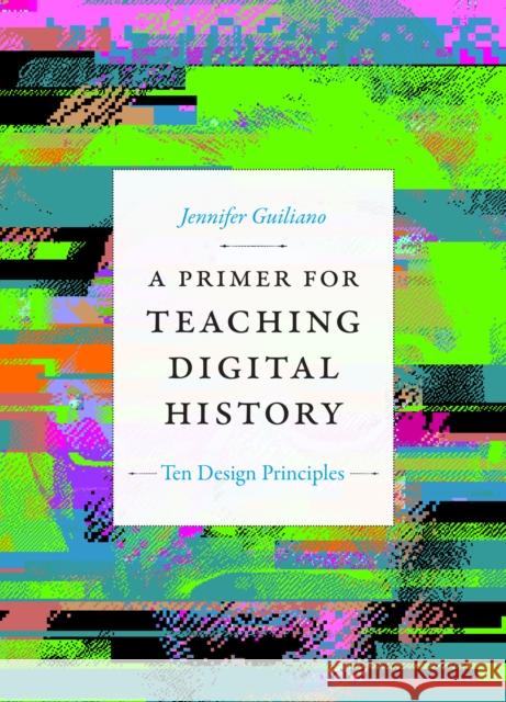 A Primer for Teaching Digital History: Ten Design Principles Jennifer Guiliano 9781478017684 Duke University Press