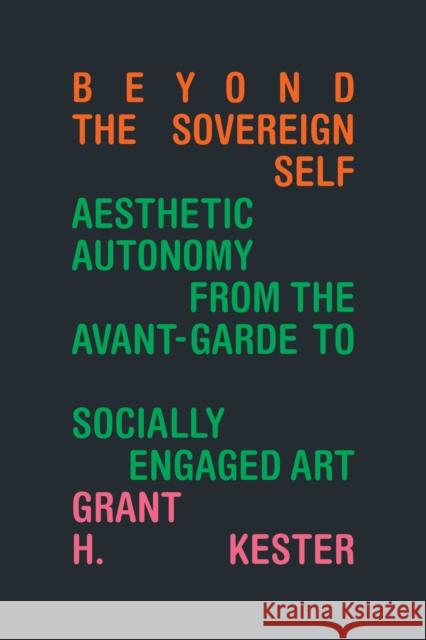 Beyond the Sovereign Self: Aesthetic Autonomy from the Avant-Garde to Socially Engaged Art Grant H. Kester 9781478020585 Duke University Press
