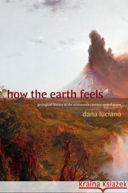 How the Earth Feels: Geological Fantasy in the Nineteenth-Century United States Dana Luciano 9781478025702 Duke University Press