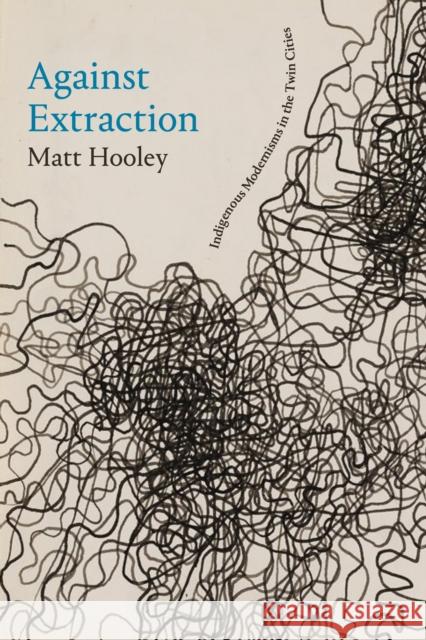 Against Extraction: Indigenous Modernism in the Twin Cities Matt Hooley 9781478026129 Duke University Press