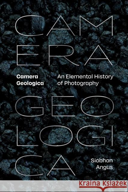 Camera Geologica: An Elemental History of Photography Siobhan Angus 9781478030188 Duke University Press