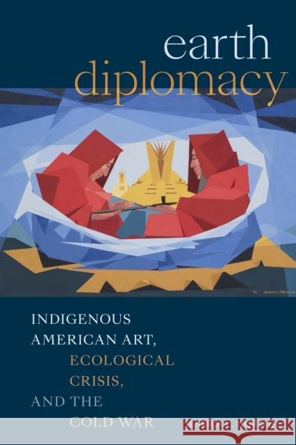 Earth Diplomacy: Indigenous American Art, Ecological Crisis, and the Cold War Jessica L. Horton 9781478030492 Duke University Press