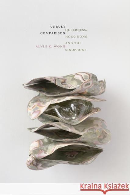Unruly Comparison: Queerness, Hong Kong, and the Sinophone Alvin K. Wong 9781478031895 Duke University Press
