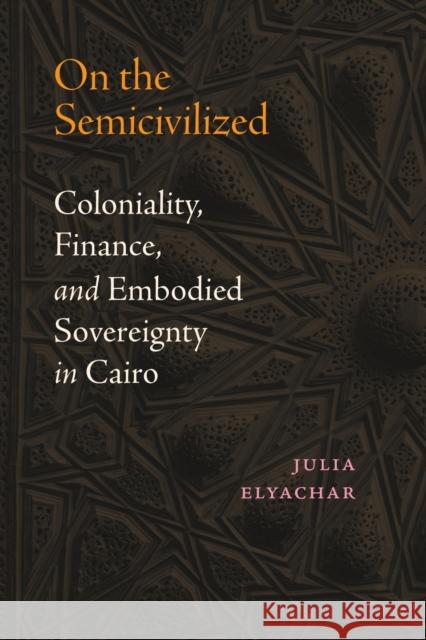 On the Semicivilized: Coloniality, Finance, and Embodied Sovereignty in Cairo Julia Elyachar 9781478031901