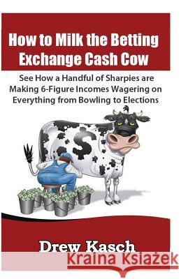 How to Milk the Betting Exchange Cash Cow: See how a handful of sharpies are making 6-figure incomes wagering on everything from bowling to elections Kasch, Drew 9781478101925 Createspace