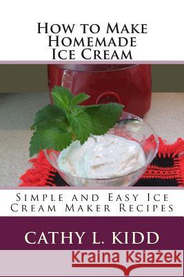 How to Make Homemade Ice Cream: Simple and Easy Ice Cream Maker Recipes Cathy L. Kidd 9781478111085 Createspace