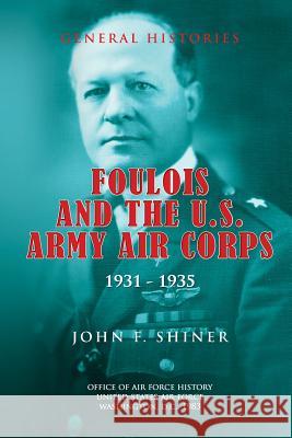 Foulois and the U.S. Army Air Corps 1931-1935 John F. Shiner Office Of Air Force History 9781478125464