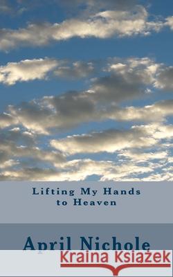 Lifting My Hands to Heaven April Nichole 9781478125518