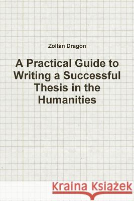A Practical Guide to Writing a Successful Thesis in the Humanities Zoltan Dragon 9781478135890