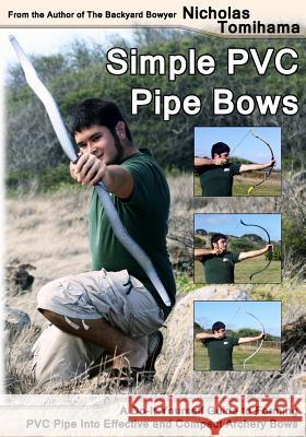 Simple PVC Pipe Bows: A Do-It-Yourself Guide to Forming PVC Pipe Into Effective and Compact Archery Bows Nicholas Tomihama 9781478140917 Createspace