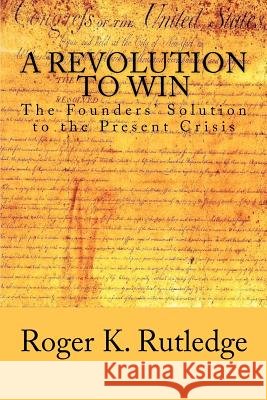 A Revolution to Win: The Founders' Solution to the Present Crisis Roger K. Rutledge 9781478154082