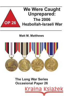 We Were Caught Unprepared: The 2006 Hezbollah-Israeli War: The Long War Series Occasional Paper 26 Matt M. Matthews Combat Studies Institute 9781478161998 Createspace