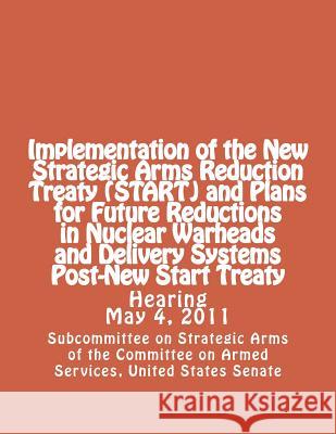 Implementation of the New Strategic Arms Reduction Treaty (START) and Plans for Future Reductions in Nuclear Warheads and Delivery Systems Post-New St Committee on Armed Services, United Stat 9781478196440 Createspace