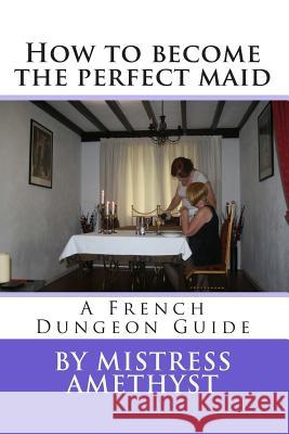 How to become the perfect maid: A French Dungeon Guide Mistress Amethyst 9781478200437