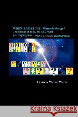 When Babies Die: (Full-color Edition) Where do they go?: Heaven? Hell!? YES - and NO: The answer is good, but NOT what you might guess. Watts, Gordon Wayne 9781478210146