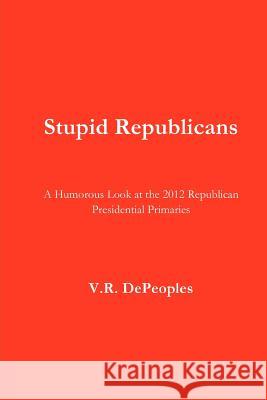 Stupid Republicans: A Humorous Look at the 2012 Republican Presidential Primaries V. R. Depeoples 9781478228615 Createspace