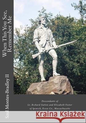 When This You See, Remember Me: A Genealogy of Descendants of Lt. Richard Sutton and Elizabeth Foster of Ipswich, Massachusetts Saul M. Montes-Bradle 9781478248095 Createspace