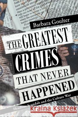 The Greatest Crimes That Never Happened: Headline Scandals and the Culture War Barbara Goulter 9781478262176