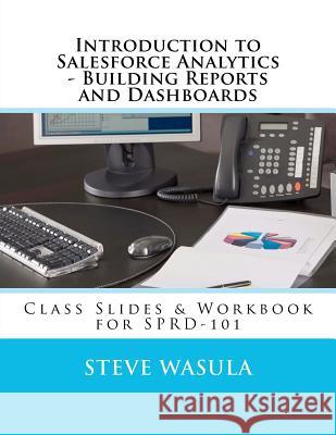 Introduction to Salesforce Analytics - Building Reports and Dashboards: Class Slides & Workbook for SPRD-101 Steve Wasula 9781478341123
