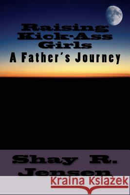 Raising Kick-Ass Girls: A Father's Journey Shay R. Jensen Robert D. Mix 9781478342427