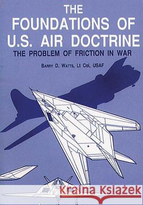 The Foundations of U.S. Air Doctrine - The Problem of Friction in War Ltc Barry D. Watts Air University 9781478352372