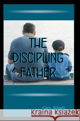 The Discipling Father Gary Schulz 9781478352419 Createspace Independent Publishing Platform