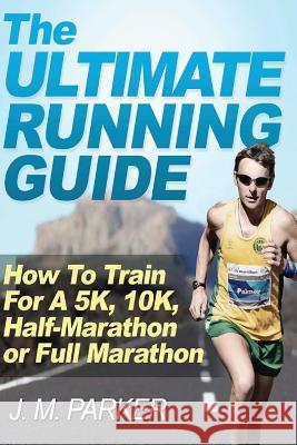 The Ultimate Running Guide: How To Train For A 5K, 10K, Half-Marathon or Full Marathon J M Parker 9781478363347 Createspace Independent Publishing Platform